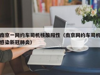 南京一网约车司机核酸阳性（南京网约车司机感染新冠肺炎）